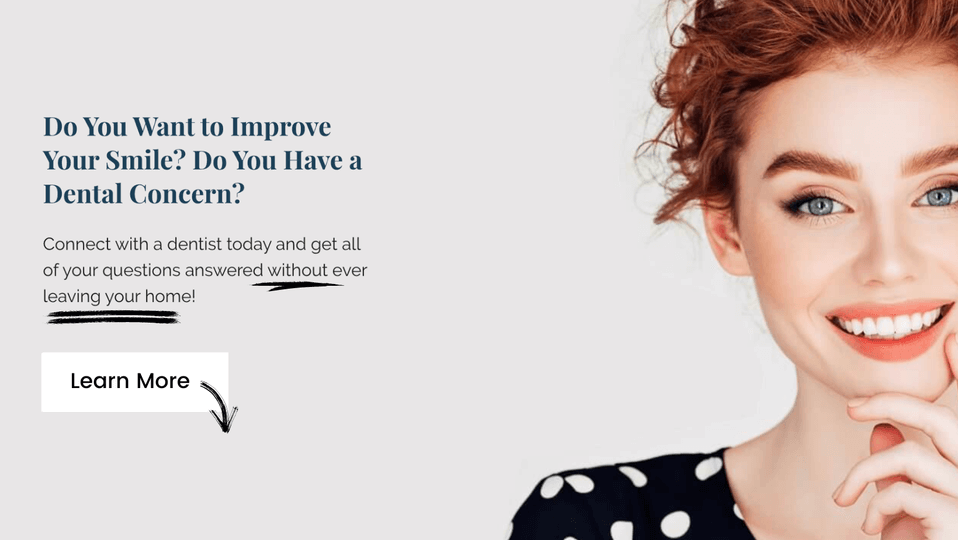 Do you want to improve your smile? Do you have a dental concern? Connect with a dentist today and get all of your questions answered without ever leaving your home. Learn More
